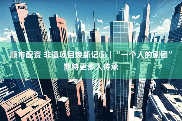 顺市配资 非遗项目焕新记⑤｜“一个人的剧团”期待更多人传承