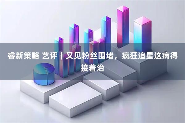 睿新策略 艺评｜又见粉丝围堵，疯狂追星这病得接着治
