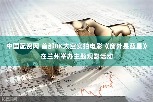 中国配资网 首部8K太空实拍电影《窗外是蓝星》在兰州举办主题观影活动
