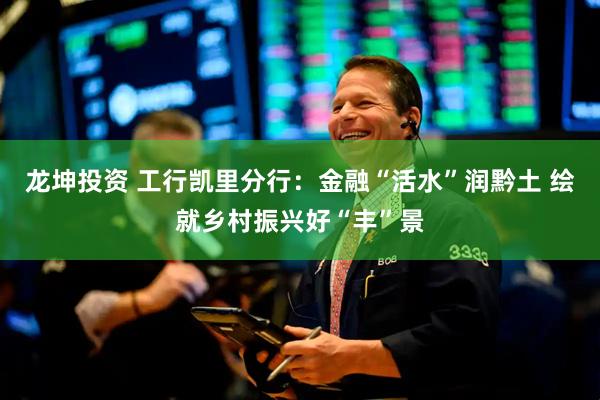 龙坤投资 工行凯里分行：金融“活水”润黔土 绘就乡村振兴好“丰”景