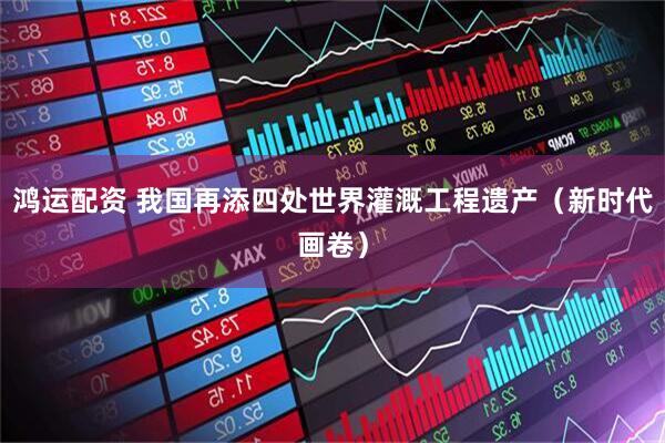鸿运配资 我国再添四处世界灌溉工程遗产（新时代画卷）