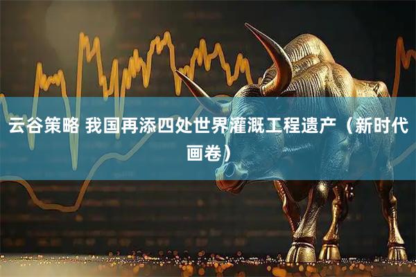 云谷策略 我国再添四处世界灌溉工程遗产（新时代画卷）