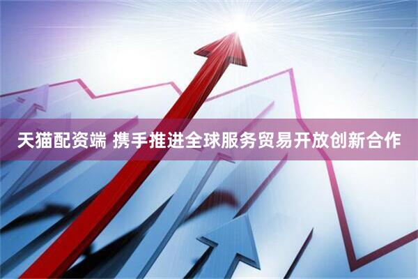 天猫配资端 携手推进全球服务贸易开放创新合作