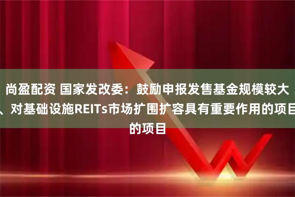 尚盈配资 国家发改委：鼓励申报发售基金规模较大、对基础设施REITs市场扩围扩容具有重要作用的项目