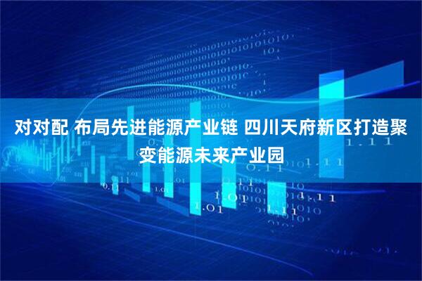 对对配 布局先进能源产业链 四川天府新区打造聚变能源未来产业园