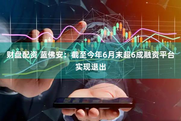 财盘配资 蓝佛安：截至今年6月末超6成融资平台实现退出