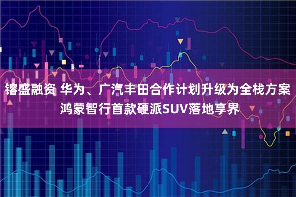 镕盛融资 华为、广汽丰田合作计划升级为全栈方案 鸿蒙智行首款硬派SUV落地享界