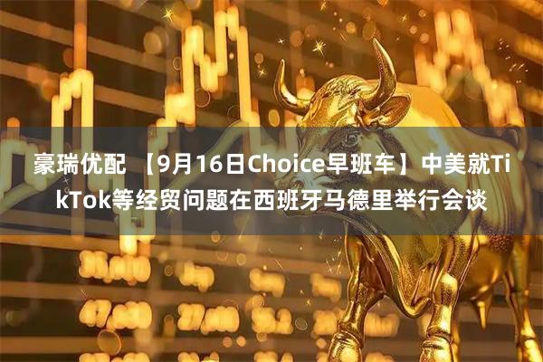 豪瑞优配 【9月16日Choice早班车】中美就TikTok等经贸问题在西班牙马德里举行会谈
