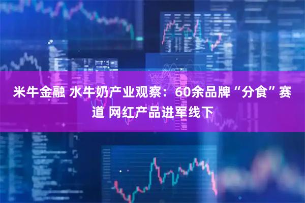 米牛金融 水牛奶产业观察：60余品牌“分食”赛道 网红产品进军线下