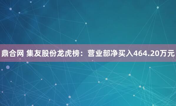 鼎合网 集友股份龙虎榜：营业部净买入464.20万元