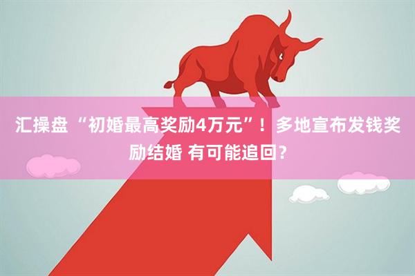 汇操盘 “初婚最高奖励4万元”！多地宣布发钱奖励结婚 有可能追回？