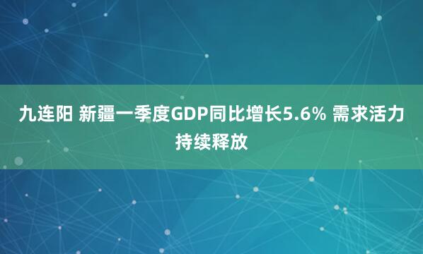 九连阳 新疆一季度GDP同比增长5.6% 需求活力持续释放