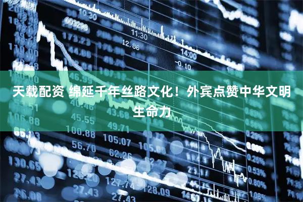 天载配资 绵延千年丝路文化！外宾点赞中华文明生命力