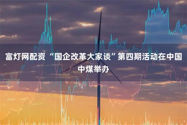 富灯网配资 “国企改革大家谈”第四期活动在中国中煤举办