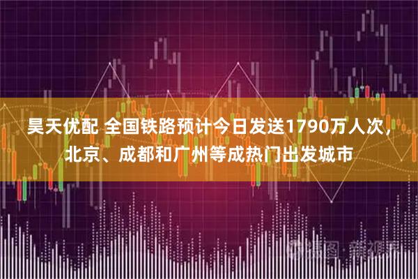 昊天优配 全国铁路预计今日发送1790万人次，北京、成都和广州等成热门出发城市