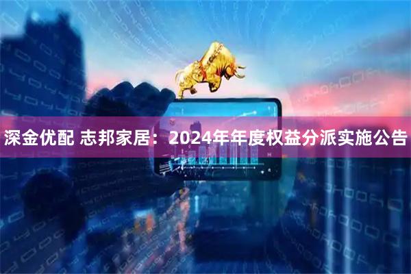 深金优配 志邦家居：2024年年度权益分派实施公告