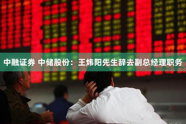 中融证券 中储股份：王炜阳先生辞去副总经理职务