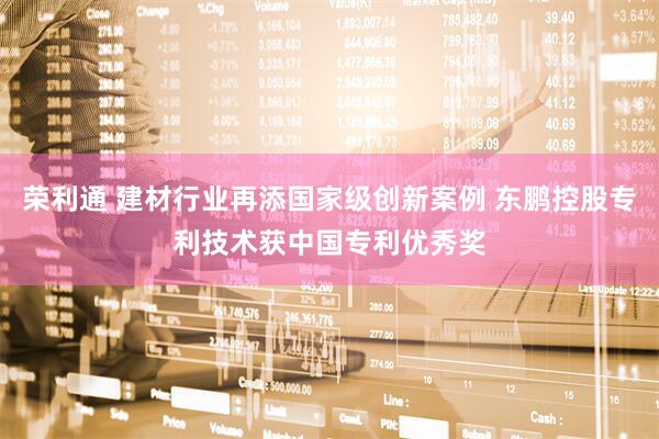 荣利通 建材行业再添国家级创新案例 东鹏控股专利技术获中国专利优秀奖