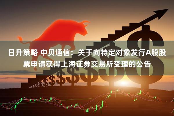 日升策略 中贝通信：关于向特定对象发行A股股票申请获得上海证券交易所受理的公告