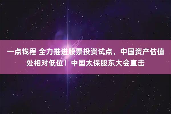 一点钱程 全力推进股票投资试点，中国资产估值处相对低位！中国太保股东大会直击