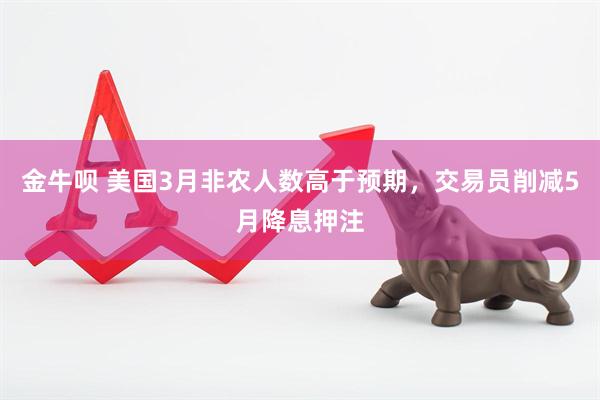 金牛呗 美国3月非农人数高于预期，交易员削减5月降息押注