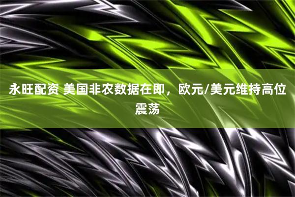 永旺配资 美国非农数据在即，欧元/美元维持高位震荡