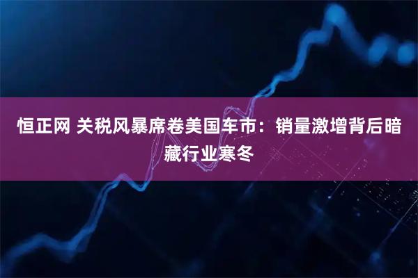 恒正网 关税风暴席卷美国车市：销量激增背后暗藏行业寒冬