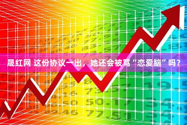 晟红网 这份协议一出，她还会被骂“恋爱脑”吗？