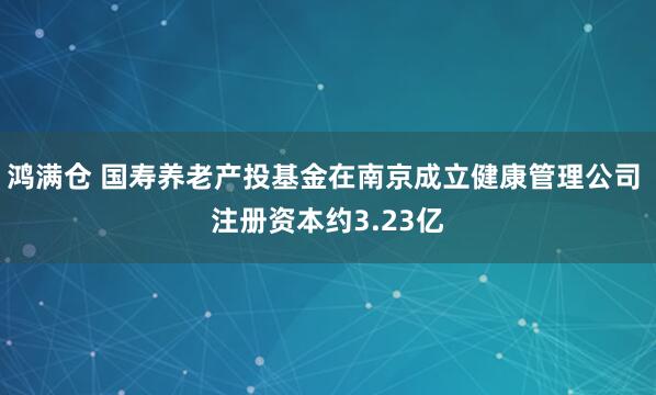 鸿满仓 国寿养老产投基金在南京成立健康管理公司 注册资本约3.23亿