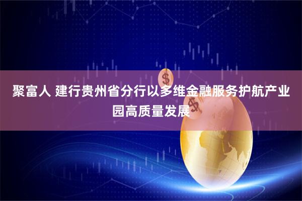 聚富人 建行贵州省分行以多维金融服务护航产业园高质量发展