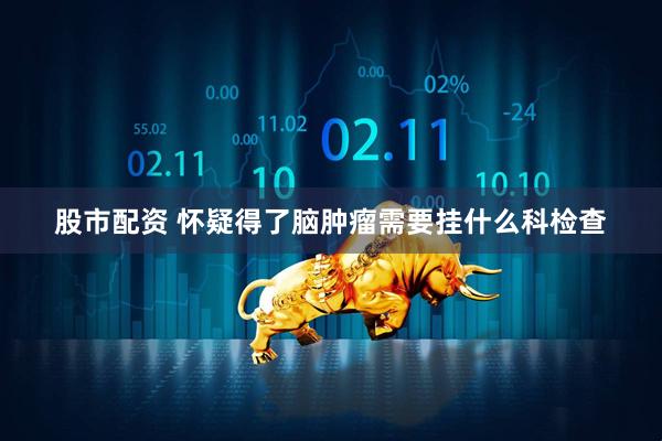 股市配资 怀疑得了脑肿瘤需要挂什么科检查