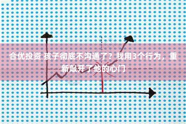 合优投资 孩子彻底不沟通了？我用3个行为，重新敲开了他的心门
