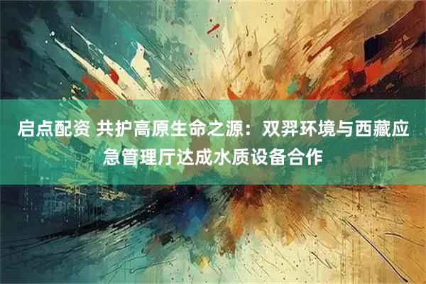 启点配资 共护高原生命之源：双羿环境与西藏应急管理厅达成水质设备合作