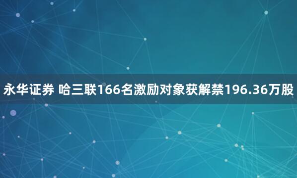 永华证券 哈三联166名激励对象获解禁196.36万股