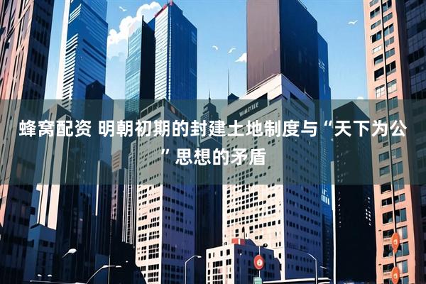 蜂窝配资 明朝初期的封建土地制度与“天下为公”思想的矛盾