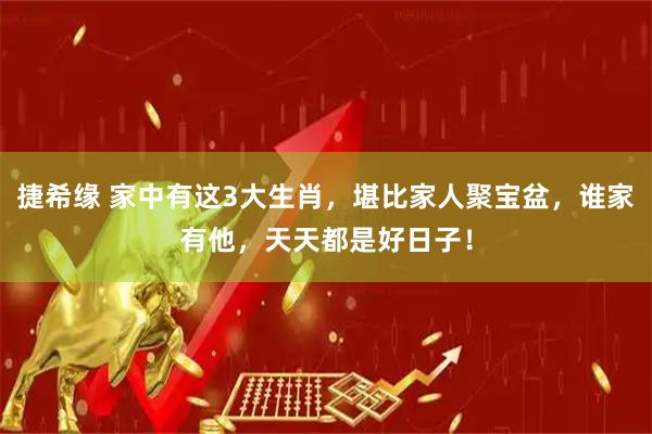 捷希缘 家中有这3大生肖，堪比家人聚宝盆，谁家有他，天天都是好日子！