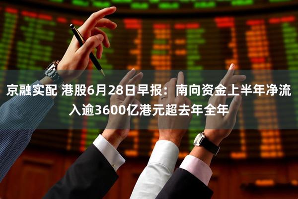 京融实配 港股6月28日早报：南向资金上半年净流入逾3600亿港元超去年全年