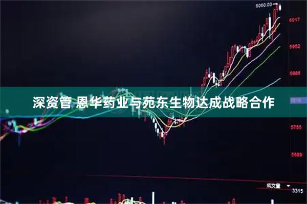 深资管 恩华药业与苑东生物达成战略合作