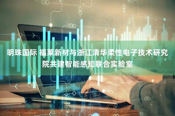 明珠国际 福莱新材与浙江清华柔性电子技术研究院共建智能感知联合实验室