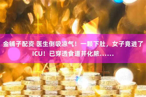 金铺子配资 医生倒吸凉气！一颗下肚，女子竟进了ICU！已穿透食道并化脓……