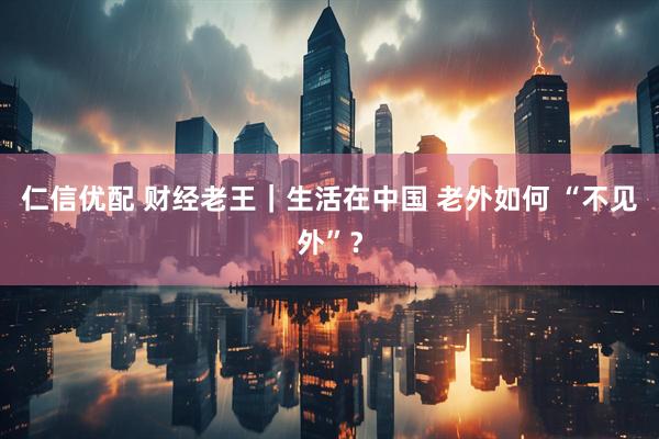 仁信优配 财经老王｜生活在中国 老外如何 “不见外”？
