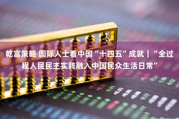 乾富策略 国际人士看中国“十四五”成就｜“全过程人民民主实践融入中国民众生活日常”