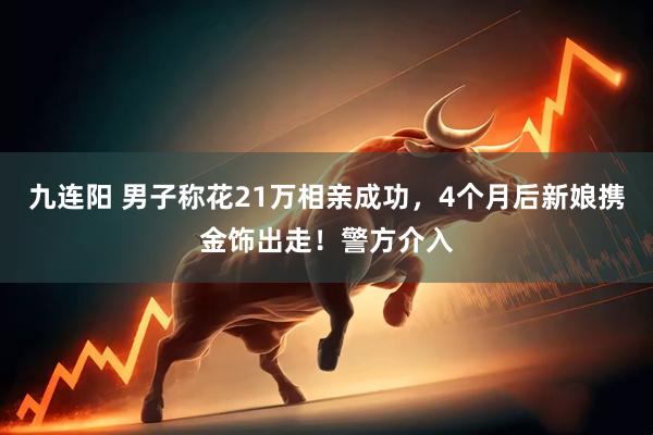 九连阳 男子称花21万相亲成功，4个月后新娘携金饰出走！警方介入