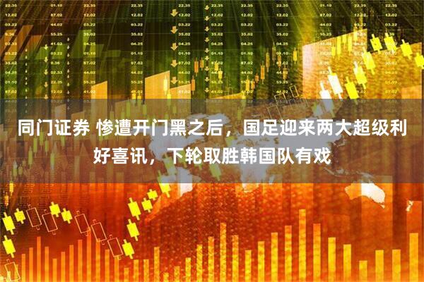 同门证券 惨遭开门黑之后，国足迎来两大超级利好喜讯，下轮取胜韩国队有戏