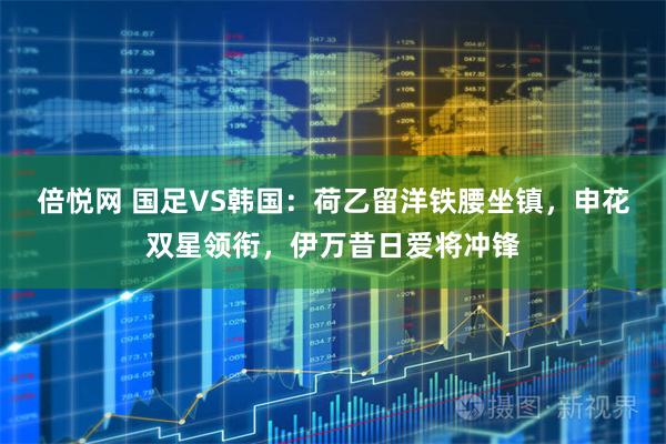 倍悦网 国足VS韩国：荷乙留洋铁腰坐镇，申花双星领衔，伊万昔日爱将冲锋