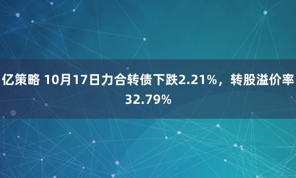 亿策略 10月17日力合转债下跌2.21%，转股溢价率32.79%