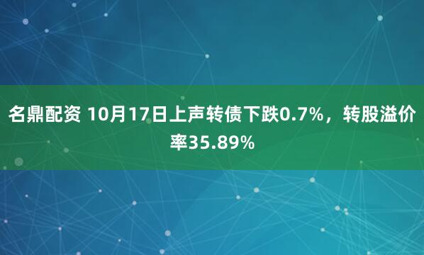名鼎配资 10月17日上声转债下跌0.7%，转股溢价率35.89%