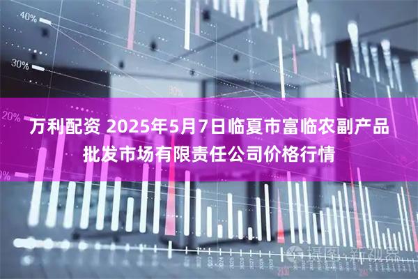 万利配资 2025年5月7日临夏市富临农副产品批发市场有限责任公司价格行情