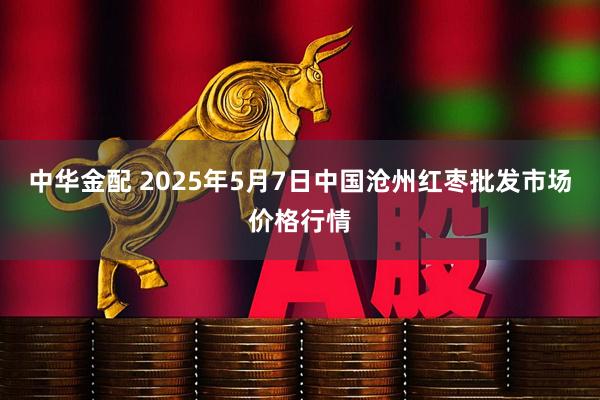 中华金配 2025年5月7日中国沧州红枣批发市场价格行情