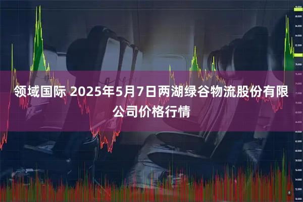 领域国际 2025年5月7日两湖绿谷物流股份有限公司价格行情